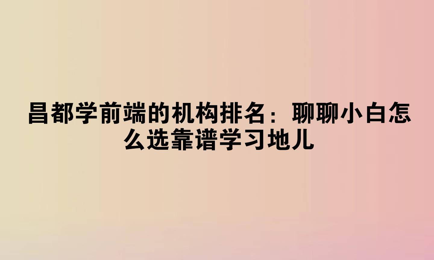 昌都学前端的机构排名：聊聊小白怎么选靠谱学习地儿